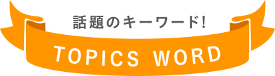 話題のキーワード! TOPICS WORD
