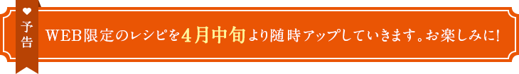 予告 WEB限定のレシピを4月中旬より随時アップしていきます。お楽しみに!