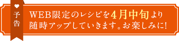予告 WEB限定のレシピを4月中旬より随時アップしていきます。お楽しみに!