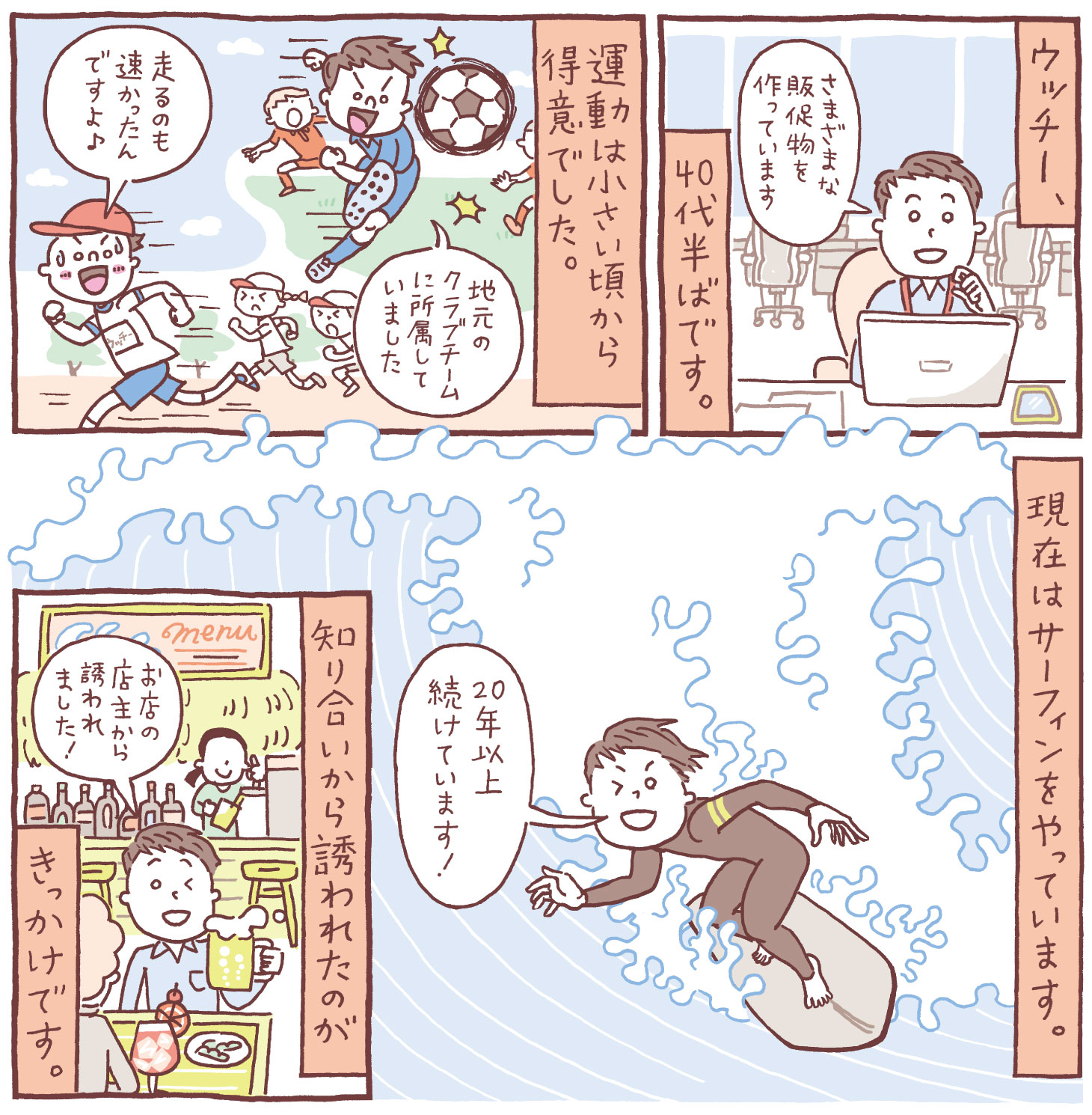 小さい頃から運動が得意で、地元のサッカークラブに所属していたウッチー。現在は40代半ば、販促物の制作を担当。知り合いの店主に誘われてサーフィンを始め、20年以上続けている様子を描いた漫画。
