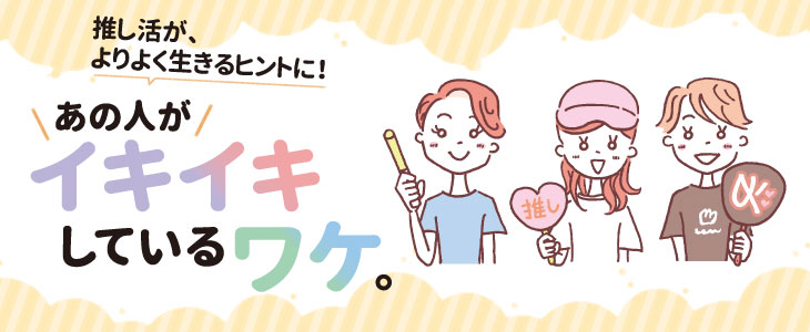 推し活が、よりよく生きるヒントに！あの人がイキイキしているワケ。