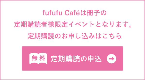 fufufu cafeは冊子の定期購読者様限定イベントとなります。定期購読のお申し込みはこちら 無料 定期購読の申込