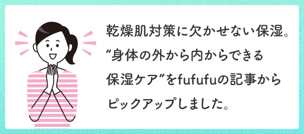 乾燥肌対策に欠かせない保湿。“身体の外から内からできる保湿ケア”をfufufuの記事からピックアップしました。